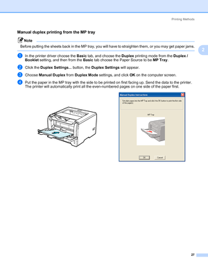 Page 37Printing Methods
27
2
Manual duplex printing from the MP tray2
Note Before putting the sheets back in the MP tray, you will have to straighten them, or you may get paper jams.
 
aIn the printer driver choose the Basic tab, and choose the Duplex printing mode from the Duplex / 
Booklet setting, and then from the Basic tab choose the Paper Source to be MP Tray.
bClick the Duplex Settings... button, the Duplex Settings will appear. 
cChoose Manual Duplex from Duplex Mode settings, and click OK on the...