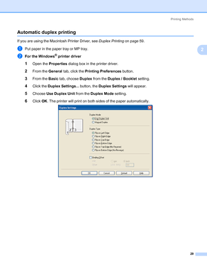 Page 39Printing Methods
29
2
Automatic duplex printing2
If you are using the Macintosh Printer Driver, see Duplex Printing on page 59.
aPut paper in the paper tray or MP tray.
bFor the Windows® printer driver
1Open the Properties dialog box in the printer driver.
2From the General tab, click the Printing Preferences button.
3From the Basic tab, choose Duplex from the Duplex / Booklet setting.
4Click the Duplex Settings... button, the Duplex Settings will appear. 
5Choose Use Duplex Unit from the Duplex Mode...