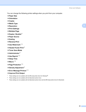 Page 43Driver and Software
33
3
You can change the following printer settings when you print from your computer.
„Paper Size
„Orientation
„Copies
„Media Type
„Resolution
„Print Settings
„Multiple Page
„Duplex / Booklet
3
„Paper Source
„Scaling
„Reverse Print
„Use Watermark
13
„Header-Footer Print3
„Toner Save Mode
„Administrator
3
„Use Reprint13
„Sleep Time
„Macro
13
„Page Protection13
„Density Adjustment2
„Error Message Printout13
„Improve Print Output
1These settings are not available with the BR-script...