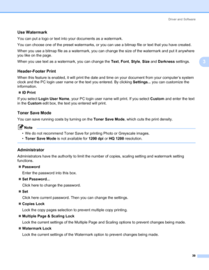 Page 49Driver and Software
39
3
Use Watermark 3
You can put a logo or text into your documents as a watermark.
You can choose one of the preset watermarks, or you can use a bitmap file or text that you have created.
When you use a bitmap file as a watermark, you can change the size of the watermark and put it anywhere 
you like on the page.
When you use text as a watermark, you can change the Text, Font, Style, Size and Darkness settings.
Header-Footer Print 3
When this feature is enabled, it will print the...