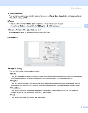 Page 67Driver and Software
57
3
„Toner Save Mode
You can conserve toner use with this feature. When you set Toner Save Mode to On, print appears lighter. 
The default setting is Off.
Note • We do not recommend Toner Save for printing Photo or Greyscale images.
•Toner Save Mode is not available for 1200 dpi or HQ 1200 resolution.
 
„Reverse Print (For Mac OS X 10.3 and 10.4)
Check Reverse Print to reverse the data from up to down.
Advanced tab
„Graphics Quality
You can change the print quality as follows:...