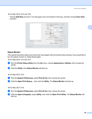 Page 70Driver and Software
60
3
„For Mac OS X 10.5 and 10.6
Choose Odd Only and print. Turn the paper over and reload it in the tray, and then choose Even Only 
and print.
Status Monitor3
This reports the printer status (any errors that may happen with the printer) when printing. If you would like to 
turn the status monitor on, follow these steps:
„For Mac OS X 10.3 and 10.4
aRun the Printer Setup Utility (from the Go menu, choose Applications, Utilities), then choose the 
printer. 
bClick the Utility, then...