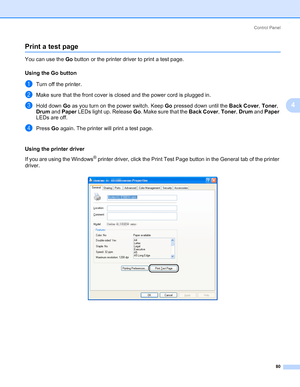 Page 90Control Panel
80
4
Print a test page4
You can use the Go button or the printer driver to print a test page.
Using the Go button
4
aTurn off the printer.
bMake sure that the front cover is closed and the power cord is plugged in.
cHold down Go as you turn on the power switch. Keep Go pressed down until the Back Cover, Toner, 
Drum and Paper LEDs light up. Release Go. Make sure that the Back Cover, Toner, Drum and Paper 
LEDs are off.
dPress Go again. The printer will print a test page.
Using the printer...