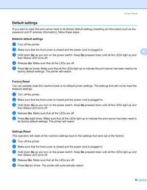 Page 93Control Panel
83
4
Default settings4
If you want to reset the print server back to its factory default settings (resetting all information such as the 
password and IP address information), follow these steps:
Network default settings
4
aTurn off the printer.
bMake sure that the front cover is closed and the power cord is plugged in.
cHold down Go as you turn on the power switch. Keep Go pressed down until all the LEDs light up and 
then Status LED turns off.
dRelease Go. Make sure that all the LEDs are...