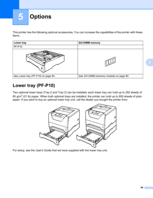 Page 9484
5
5
Options5
This printer has the following optional accessories. You can increase the capabilities of the printer with these 
items.
Lower tray (PF-P10)5
Two optional lower trays (Tray 2 and Tray 3) can be installed; each lower tray can hold up to 250 sheets of 
80 g/m
2 (21 lb) paper. When both optional trays are installed, the printer can hold up to 800 sheets of plain 
paper. If you want to buy an optional lower tray unit, call the dealer you bought the printer from.
For setup, see the Users Guide...