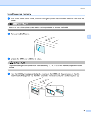 Page 96Options
86
5
Installing extra memory5
aTurn off the printer power switch, and then unplug the printer. Disconnect the interface cable from the 
printer.
IMPORTANT
 
Be sure to turn off the printer power switch before you install or remove the DIMM.
 
bRemove the DIMM cover.
cUnpack the DIMM and hold it by its edges.
CAUTION 
To prevent damage to the printer from static electricity, DO NOT touch the memory chips or the board 
surface.
 
dHold the DIMM by the edges and align the notches in the DIMM with...