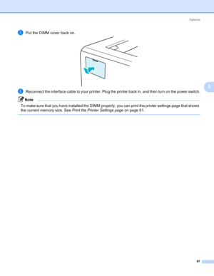 Page 97Options
87
5
ePut the DIMM cover back on.
fReconnect the interface cable to your printer. Plug the printer back in, and then turn on the power switch.
Note To make sure that you have installed the DIMM properly, you can print the printer settings page that shows 
the current memory size. See Print the Printer Settings page on page 81.
 
Downloaded From ManualsPrinter.com Manuals 