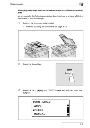 Page 105Making copies5
bizhub 163/211 5-5Enlarging/reducing a standard-sized document to a different standard 
size
As an example, the following procedure describes how to enlarge a B4-size 
document to an A3-size copy.
1Position the document to be copied.
– Refer to Loading the document on page 4-18.
2Press the [Zoom] key.
3Press the [+] or [,] key until FIXED is selected, and then press the 
[OK] key.
ZOOM RATIO
FIXED
AUTO
MANUAL
Downloaded From ManualsPrinter.com Manuals 