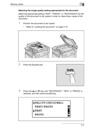 Page 107Making copies5
bizhub 163/211 5-7Selecting the image quality setting appropriate for the document
Select the appropriate setting (TEXT, PHOTO, or TEXT/PHOTO) for the 
quality of the document to be copied in order to make sharp copies of the 
document.
1Position the document to be copied.
– Refer to Loading the document on page 4-18.
2Press the [Quality] key.
3Press the [+] or [,] key until TEXT/PHOTO, TEXT or PHOTO is 
selected, and then press the [OK] key.
QUALITY(ORIGINAL)
TEXT
TEXT/PHOTO
PHOTO...