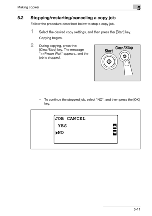 Page 111Making copies5
bizhub 163/211 5-11
5.2 Stopping/restarting/canceling a copy job
Follow the procedure described below to stop a copy job.
1Select the desired copy settings, and then press the [Start] key.
Copying begins.
2During copying, press the 
[Clear/Stop] key. The message 
>>Please Wait appears, and the 
job is stopped.
– To continue the stopped job, select NO, and then press the [OK] 
key.
JOB CANCEL
NO
YES
Downloaded From ManualsPrinter.com Manuals 