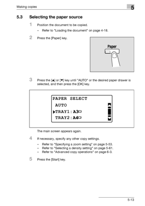 Page 113Making copies5
bizhub 163/211 5-13
5.3 Selecting the paper source
1Position the document to be copied.
– Refer to Loading the document on page 4-18.
2Press the [Paper] key.
3Press the [+] or [,] key until AUTO or the desired paper drawer is 
selected, and then press the [OK] key.
The main screen appears again.
4If necessary, specify any other copy settings.
– Refer to Specifying a zoom setting on page 5-53.
– Refer to Selecting a density setting on page 5-61.
– Refer to Advanced copy operations on page...