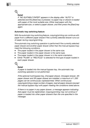 Page 1145Making copies
5-14 bizhub 163/211
!
Detail 
If NO SUITABLE PAPER appears in the display after AUTO is 
selected and the [Start] key is pressed, no paper tray or drawer is loaded 
with paper of the most suitable size. Either load paper with the 
appropriate size, or select a paper drawer, and then press the [Start] key 
again.
Automatic tray switching feature
With the automatic tray switching feature, copying/printing can continue with 
paper from a different paper drawer if the currently selected drawer...