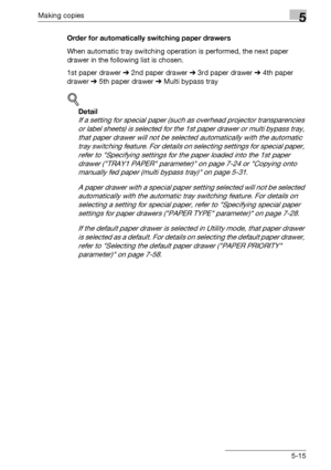 Page 115Making copies5
bizhub 163/211 5-15Order for automatically switching paper drawers
When automatic tray switching operation is performed, the next paper 
drawer in the following list is chosen.
1st paper drawer % 2nd paper drawer % 3rd paper drawer % 4th paper 
drawer % 5th paper drawer % Multi bypass tray
!
Detail 
If a setting for special paper (such as overhead projector transparencies 
or label sheets) is selected for the 1st paper drawer or multi bypass tray, 
that paper drawer will not be selected...