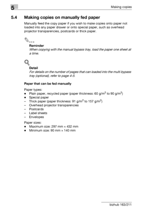 Page 1165Making copies
5-16 bizhub 163/211
5.4 Making copies on manually fed paper
Manually feed the copy paper if you wish to make copies onto paper not 
loaded into any paper drawer or onto special paper, such as overhead 
projector transparencies, postcards or thick paper.
2
Reminder 
When copying with the manual bypass tray, load the paper one sheet at 
a time.
!
Detail 
For details on the number of pages that can loaded into the multi bypass 
tray (optional), refer to page 4-5.
Paper that can be fed...