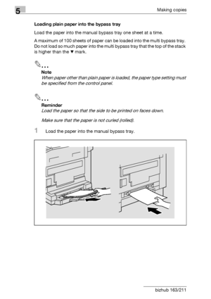 Page 1185Making copies
5-18 bizhub 163/211Loading plain paper into the bypass tray
Load the paper into the manual bypass tray one sheet at a time.
A maximum of 100 sheets of paper can be loaded into the multi bypass tray. 
Do not load so much paper into the multi bypass tray that the top of the stack 
is higher than the , mark.
2
Note 
When paper other than plain paper is loaded, the paper type setting must 
be specified from the control panel.
2
Reminder 
Load the paper so that the side to be printed on faces...