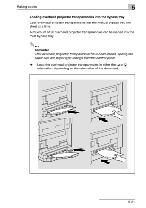 Page 121Making copies5
bizhub 163/211 5-21Loading overhead projector transparencies into the bypass tray
Load overhead projector transparencies into the manual bypass tray one 
sheet at a time.
A maximum of 20 overhead projector transparencies can be loaded into the 
multi bypass tray.
2
Reminder 
After overhead projector transparencies have been loaded, specify the 
paper size and paper type settings from the control panel.
%Load the overhead projector transparencies in either the w or v 
orientation, depending...