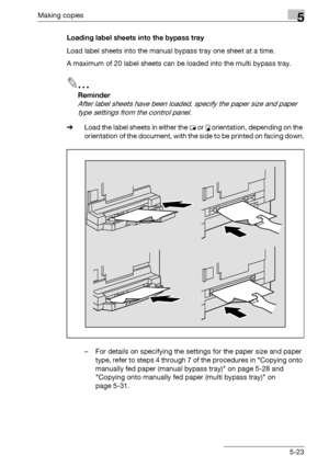 Page 123Making copies5
bizhub 163/211 5-23Loading label sheets into the bypass tray
Load label sheets into the manual bypass tray one sheet at a time.
A maximum of 20 label sheets can be loaded into the multi bypass tray.
2
Reminder 
After label sheets have been loaded, specify the paper size and paper 
type settings from the control panel.
%Load the label sheets in either the w or v orientation, depending on the 
orientation of the document, with the side to be printed on facing down.
– For details on...