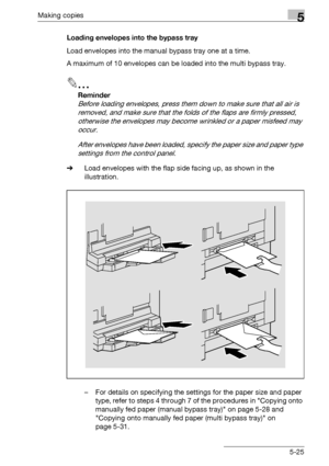 Page 125Making copies5
bizhub 163/211 5-25Loading envelopes into the bypass tray
Load envelopes into the manual bypass tray one at a time.
A maximum of 10 envelopes can be loaded into the multi bypass tray.
2
Reminder 
Before loading envelopes, press them down to make sure that all air is 
removed, and make sure that the folds of the flaps are firmly pressed, 
otherwise the envelopes may become wrinkled or a paper misfeed may 
occur.
After envelopes have been loaded, specify the paper size and paper type...