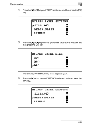 Page 129Making copies5
bizhub 163/211 5-29
4Press the [+] or [,] key until SIZE is selected, and then press the [OK] 
key.
5Press the [+] or [,] key until the appropriate paper size is selected, and 
then press the [OK] key.
The BYPASS PAPER SETTING menu appears again.
6Press the [+] or [,] key until MEDIA is selected, and then press the 
[OK] key.
BYPASS PAPER SETTING
 MEDIA:PLAIN
RETURN
SIZE:
BYPASS PAPER SIZE
BYPASS PAPER SETTING
MEDIA:PLAIN
RETURN
SIZE:
Downloaded From ManualsPrinter.com Manuals 