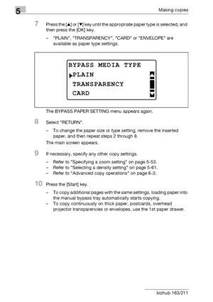 Page 1305Making copies
5-30 bizhub 163/211
7Press the [+] or [,] key until the appropriate paper type is selected, and 
then press the [OK] key.
– PLAIN, TRANSPARENCY, CARD or ENVELOPE are 
available as paper type settings.
The BYPASS PAPER SETTING menu appears again.
8Select RETURN.
– To change the paper size or type setting, remove the inserted 
paper, and then repeat steps 2 through 8.
The main screen appears.
9If necessary, specify any other copy settings.
– Refer to Specifying a zoom setting on page 5-53.
–...