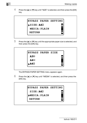 Page 1325Making copies
5-32 bizhub 163/211
4Press the [+] or [,] key until SIZE is selected, and then press the [OK] 
key.
5Press the [+] or [,] key until the appropriate paper size is selected, and 
then press the [OK] key.
The BYPASS PAPER SETTING menu appears again.
6Press the [+] or [,] key until MEDIA is selected, and then press the 
[OK] key.
BYPASS PAPER SETTING
 MEDIA:PLAIN
RETURN
SIZE:
BYPASS PAPER SIZE
BYPASS PAPER SETTING
MEDIA:PLAIN
RETURN
SIZE:
Downloaded From ManualsPrinter.com Manuals 