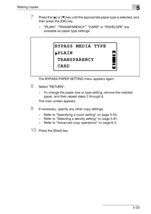 Page 133Making copies5
bizhub 163/211 5-33
7Press the [+] or [,] key until the appropriate paper type is selected, and 
then press the [OK] key.
– PLAIN, TRANSPARENCY, CARD or ENVELOPE are 
available as paper type settings.
The BYPASS PAPER SETTING menu appears again.
8Select RETURN.
– To change the paper size or type setting, remove the inserted 
paper, and then repeat steps 2 through 8.
The main screen appears.
9If necessary, specify any other copy settings.
– Refer to Specifying a zoom setting on page 5-53.
–...