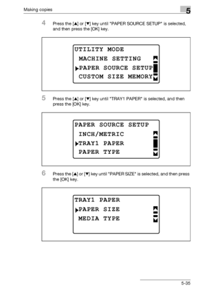 Page 135Making copies5
bizhub 163/211 5-35
4Press the [+] or [,] key until PAPER SOURCE SETUP is selected, 
and then press the [OK] key.
5Press the [+] or [,] key until TRAY1 PAPER is selected, and then 
press the [OK] key.
6Press the [+] or [,] key until PAPER SIZE is selected, and then press 
the [OK] key.
UTILITY MODE 
PAPER SOURCE SETUP
MACHINE SETTING
CUSTOM SIZE MEMORY
PAPER SOURCE SETUP
TRAY1 PAPER
INCH/METRIC
PAPER TYPE
TRAY1 PAPER
MEDIA TYPE
PAPER SIZE
Downloaded From ManualsPrinter.com Manuals 