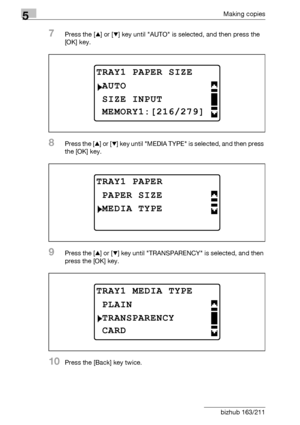 Page 1365Making copies
5-36 bizhub 163/211
7Press the [+] or [,] key until AUTO is selected, and then press the 
[OK] key.
8Press the [+] or [,] key until MEDIA TYPE is selected, and then press 
the [OK] key.
9Press the [+] or [,] key until TRANSPARENCY is selected, and then 
press the [OK] key.
10Press the [Back] key twice.
TRAY1 PAPER SIZE
SIZE INPUT
AUTO
MEMORY1:[216/279]
TRAY1 PAPER
MEDIA TYPE
PAPER SIZE
TRAY1 MEDIA TYPE
TRANSPARENCY
PLAIN
CARD
Downloaded From ManualsPrinter.com Manuals 