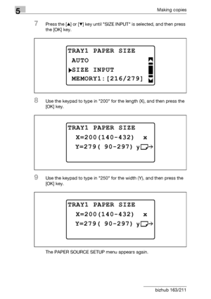 Page 1405Making copies
5-40 bizhub 163/211
7Press the [+] or [,] key until SIZE INPUT is selected, and then press 
the [OK] key.
8Use the keypad to type in 200 for the length (X), and then press the 
[OK] key.
9Use the keypad to type in 250 for the width (Y), and then press the 
[OK] key.
The PAPER SOURCE SETUP menu appears again.
TRAY1 PAPER SIZE
SIZE INPUT
AUTO
MEMORY1:[216/279]
TRAY1 PAPER SIZE
 Y=279( 90-297)
 X=200(140-432)  x
TRAY1 PAPER SIZE
 Y=279( 90-297)
 X=200(140-432)  x
Downloaded From...