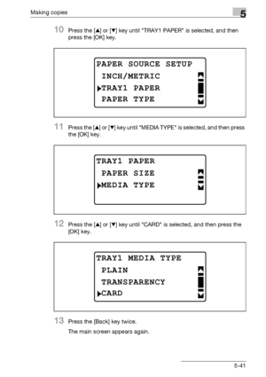 Page 141Making copies5
bizhub 163/211 5-41
10Press the [+] or [,] key until TRAY1 PAPER is selected, and then 
press the [OK] key.
11Press the [+] or [,] key until MEDIA TYPE is selected, and then press 
the [OK] key.
12Press the [+] or [,] key until CARD is selected, and then press the 
[OK] key.
13Press the [Back] key twice.
The main screen appears again.
PAPER SOURCE SETUP
TRAY1 PAPER
INCH/METRIC
PAPER TYPE
TRAY1 PAPER
MEDIA TYPE
PAPER SIZE
TRAY1 MEDIA TYPE
TRANSPARENCY
PLAIN
CARD
Downloaded From...