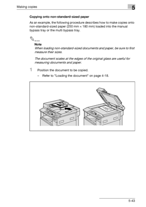 Page 143Making copies5
bizhub 163/211 5-43Copying onto non-standard-sized paper
As an example, the following procedure describes how to make copies onto 
non-standard-sized paper (250 mm e 180 mm) loaded into the manual 
bypass tray or the multi bypass tray.
2
Note 
When loading non-standard-sized documents and paper, be sure to first 
measure their sizes.
The document scales at the edges of the original glass are useful for 
measuring documents and paper.
1Position the document to be copied.
– Refer to Loading...