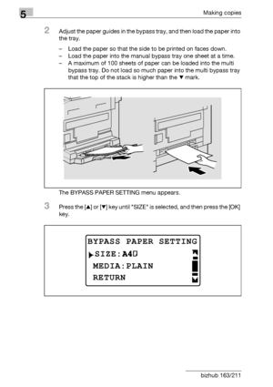 Page 1445Making copies
5-44 bizhub 163/211
2Adjust the paper guides in the bypass tray, and then load the paper into 
the tray.
– Load the paper so that the side to be printed on faces down.
– Load the paper into the manual bypass tray one sheet at a time.
– A maximum of 100 sheets of paper can be loaded into the multi 
bypass tray. Do not load so much paper into the multi bypass tray 
that the top of the stack is higher than the , mark.
The BYPASS PAPER SETTING menu appears.
3Press the [+] or [,] key until SIZE...