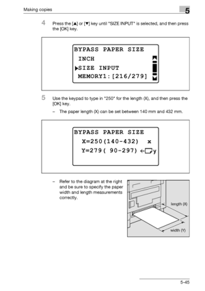 Page 145Making copies5
bizhub 163/211 5-45
4Press the [+] or [,] key until SIZE INPUT is selected, and then press 
the [OK] key.
5Use the keypad to type in 250 for the length (X), and then press the 
[OK] key.
– The paper length (X) can be set between 140 mm and 432 mm.
– Refer to the diagram at the right 
and be sure to specify the paper 
width and length measurements 
correctly.
BYPASS PAPER SIZE
SIZE INPUT
INCH
MEMORY1:[216/279]
BYPASS PAPER SIZE
 Y=279( 90-297)
 X=250(140-432)  x
length (X)
width (Y)...