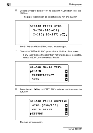 Page 1465Making copies
5-46 bizhub 163/211
6Use the keypad to type in 180 for the width (Y), and then press the 
[OK] key.
– The paper width (Y) can be set between 90 mm and 297 mm.
The BYPASS PAPER SETTING menu appears again.
7Check that MEDIA: PLAIN appears in the third line of the screen.
– If any paper type setting other than that for plain paper is selected, 
select MEDIA, and then select PLAIN.
8Press the [+] or [,] key until RETURN is selected, and then press the 
[OK] key.
The main screen appears.
BYPASS...