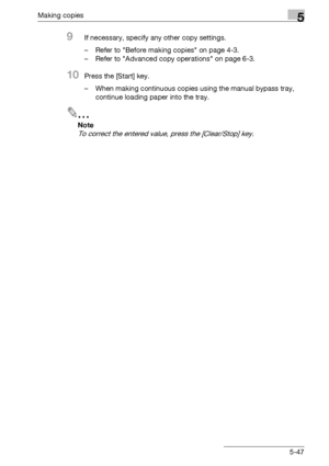 Page 147Making copies5
bizhub 163/211 5-47
9If necessary, specify any other copy settings.
– Refer to Before making copies on page 4-3.
– Refer to Advanced copy operations on page 6-3.
10Press the [Start] key.
– When making continuous copies using the manual bypass tray, 
continue loading paper into the tray.
2
Note 
To correct the entered value, press the [Clear/Stop] key.
Downloaded From ManualsPrinter.com Manuals 