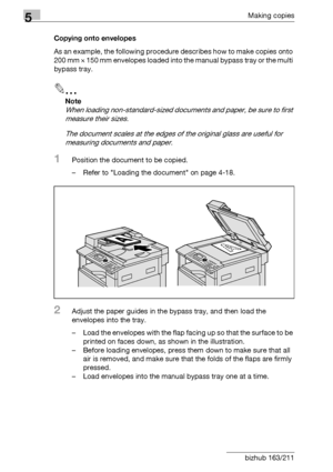 Page 1485Making copies
5-48 bizhub 163/211Copying onto envelopes
As an example, the following procedure describes how to make copies onto 
200 mm e 150 mm envelopes loaded into the manual bypass tray or the multi 
bypass tray.
2
Note 
When loading non-standard-sized documents and paper, be sure to first 
measure their sizes.
The document scales at the edges of the original glass are useful for 
measuring documents and paper.
1Position the document to be copied.
– Refer to Loading the document on page 4-18....