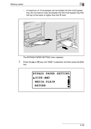 Page 149Making copies5
bizhub 163/211 5-49– A maximum of 10 envelopes can be loaded into the multi bypass 
tray. Do not load so many envelopes into the multi bypass tray that 
the top of the stack is higher than the , mark.
The BYPASS PAPER SETTING menu appears.
3Press the [+] or [,] key until SIZE is selected, and then press the [OK] 
key.
BYPASS PAPER SETTING
 MEDIA:PLAIN
RETURN
SIZE:
Downloaded From ManualsPrinter.com Manuals 