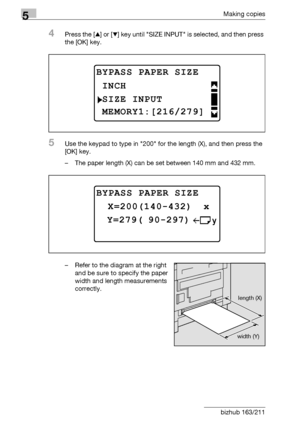 Page 1505Making copies
5-50 bizhub 163/211
4Press the [+] or [,] key until SIZE INPUT is selected, and then press 
the [OK] key.
5Use the keypad to type in 200 for the length (X), and then press the 
[OK] key.
– The paper length (X) can be set between 140 mm and 432 mm.
– Refer to the diagram at the right 
and be sure to specify the paper 
width and length measurements 
correctly.
BYPASS PAPER SIZE
SIZE INPUT
INCH
MEMORY1:[216/279]
BYPASS PAPER SIZE
 Y=279( 90-297)
 X=200(140-432)  x
length (X)
width (Y)...