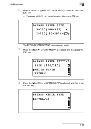 Page 151Making copies5
bizhub 163/211 5-51
6Use the keypad to type in 150 for the width (Y), and then press the 
[OK] key.
– The paper width (Y) can be set between 90 mm and 297 mm.
The BYPASS PAPER SETTING menu appears again.
7Press the [+] or [,] key until MEDIA is selected, and then press the 
[OK] key.
8Press the [+] or [,] key until ENVELOPE is selected, and then press 
the [OK] key.
BYPASS PAPER SIZE
 Y=150( 90-297)
 X=200(140-432)  x
BYPASS PAPER SETTING
MEDIA:PLAIN
RETURN
 SIZE:[250/180]
BYPASS MEDIA...