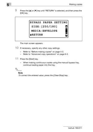 Page 1525Making copies
5-52 bizhub 163/211
9Press the [+] or [,] key until RETURN is selected, and then press the 
[OK] key.
The main screen appears.
10If necessary, specify any other copy settings.
– Refer to Before making copies on page 4-3.
– Refer to Advanced copy operations on page 6-3.
11Press the [Start] key.
– When making continuous copies using the manual bypass tray, 
continue loading paper into the tray.
2
Note 
To correct the entered value, press the [Clear/Stop] key.
BYPASS PAPER SETTING...