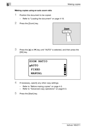 Page 1545Making copies
5-54 bizhub 163/211Making copies using an auto zoom ratio
1Position the document to be copied.
– Refer to Loading the document on page 4-18.
2Press the [Zoom] key.
3Press the [+] or [,] key until AUTO is selected, and then press the 
[OK] key.
4If necessary, specify any other copy settings.
– Refer to Before making copies on page 4-3.
– Refer to Advanced copy operations on page 6-3.
5Press the [Start] key.
ZOOM RATIO
FIXED
AUTO
MANUAL
Downloaded From ManualsPrinter.com Manuals 