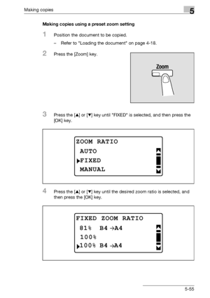 Page 155Making copies5
bizhub 163/211 5-55Making copies using a preset zoom setting
1Position the document to be copied.
– Refer to Loading the document on page 4-18.
2Press the [Zoom] key.
3Press the [+] or [,] key until FIXED is selected, and then press the 
[OK] key.
4Press the [+] or [,] key until the desired zoom ratio is selected, and 
then press the [OK] key.
ZOOM RATIO
FIXED
AUTO
MANUAL
FIXED ZOOM RATIO
100%
A4
100%A4B4
81%B4
Downloaded From ManualsPrinter.com Manuals 