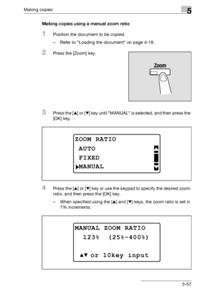 Page 157Making copies5
bizhub 163/211 5-57Making copies using a manual zoom ratio
1Position the document to be copied.
– Refer to Loading the document on page 4-18.
2Press the [Zoom] key.
3Press the [+] or [,] key until MANUAL is selected, and then press the 
[OK] key.
4Press the [+] or [,] key or use the keypad to specify the desired zoom 
ratio, and then press the [OK] key.
– When specified using the [+] and [,] keys, the zoom ratio is set in 
1% increments.
ZOOM RATIO
FIXED
AUTO
MANUAL
MANUAL ZOOM RATIO
 123%...