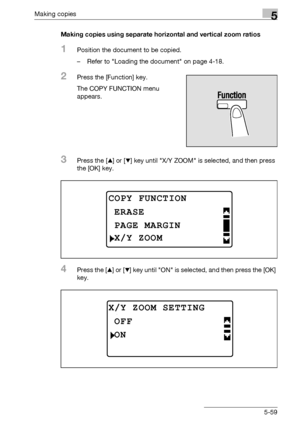 Page 159Making copies5
bizhub 163/211 5-59Making copies using separate horizontal and vertical zoom ratios
1Position the document to be copied.
– Refer to Loading the document on page 4-18.
2Press the [Function] key.
The COPY FUNCTION menu 
appears.
3Press the [+] or [,] key until X/Y ZOOM is selected, and then press 
the [OK] key.
4Press the [+] or [,] key until ON is selected, and then press the [OK] 
key.
COPY FUNCTION
PAGE MARGIN
ERASE
X/Y ZOOM
X/Y ZOOM SETTING
ON
OFF
Downloaded From ManualsPrinter.com Manuals 