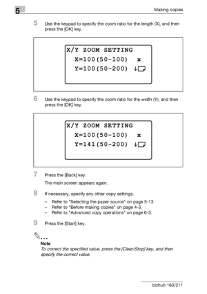 Page 1605Making copies
5-60 bizhub 163/211
5Use the keypad to specify the zoom ratio for the length (X), and then 
press the [OK] key.
6Use the keypad to specify the zoom ratio for the width (Y), and then 
press the [OK] key.
7Press the [Back] key.
The main screen appears again.
8If necessary, specify any other copy settings.
– Refer to Selecting the paper source on page 5-13.
– Refer to Before making copies on page 4-3.
– Refer to Advanced copy operations on page 6-3.
9Press the [Start] key.
2
Note 
To correct...