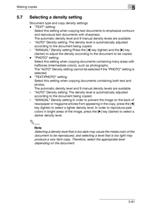 Page 161Making copies5
bizhub 163/211 5-61
5.7 Selecting a density setting
Document type and copy density settings
-TEXT setting: 
Select this setting when copying text documents to emphasize contours 
and reproduce text documents with sharpness.
The automatic density level and 9 manual density levels are available.
– AUTO Density setting: The density level is automatically adjusted 
according to the document being copied.
– MANUAL Density setting Press the [*] key (lighter) and the [)] key 
(darker) to adjust...