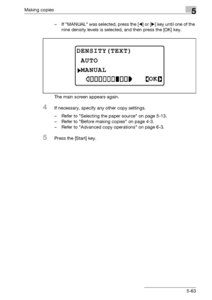 Page 163Making copies5
bizhub 163/211 5-63– If MANUAL was selected, press the [*] or [)] key until one of the 
nine density levels is selected, and then press the [OK] key.
The main screen appears again.
4If necessary, specify any other copy settings.
– Refer to Selecting the paper source on page 5-13.
– Refer to Before making copies on page 4-3.
– Refer to Advanced copy operations on page 6-3.
5Press the [Start] key.
DENSITY(TEXT)
MANUAL
AUTO
OK
Downloaded From ManualsPrinter.com Manuals 