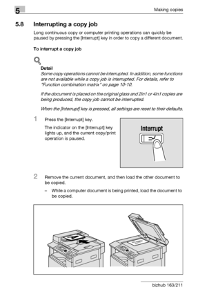 Page 1645Making copies
5-64 bizhub 163/211
5.8 Interrupting a copy job
Long continuous copy or computer printing operations can quickly be 
paused by pressing the [Interrupt] key in order to copy a different document.
To interrupt a copy job
!
Detail 
Some copy operations cannot be interrupted. In addition, some functions 
are not available while a copy job is interrupted. For details, refer to 
Function combination matrix on page 10-10.
If the document is placed on the original glass and 2in1 or 4in1 copies are...