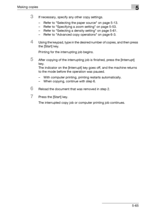 Page 165Making copies5
bizhub 163/211 5-65
3If necessary, specify any other copy settings.
– Refer to Selecting the paper source on page 5-13.
– Refer to Specifying a zoom setting on page 5-53.
– Refer to Selecting a density setting on page 5-61.
– Refer to Advanced copy operations on page 6-3.
4Using the keypad, type in the desired number of copies, and then press 
the [Start] key.
Printing for the interrupting job begins.
5After copying of the interrupting job is finished, press the [Interrupt] 
key.
The...