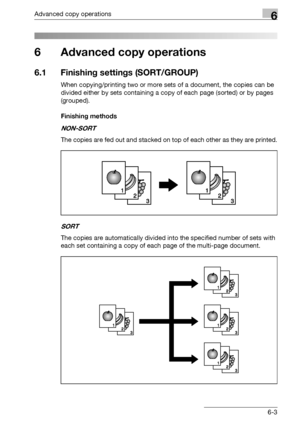 Page 171Advanced copy operations6
bizhub 163/211 6-3
6 Advanced copy operations
6.1 Finishing settings (SORT/GROUP)
When copying/printing two or more sets of a document, the copies can be 
divided either by sets containing a copy of each page (sorted) or by pages 
(grouped).
Finishing methods
NON-SORT
The copies are fed out and stacked on top of each other as they are printed.
SORT
The copies are automatically divided into the specified number of sets with 
each set containing a copy of each page of the...